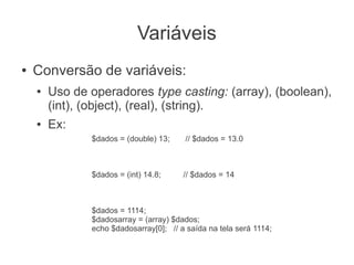Variáveis
●   Conversão de variáveis:
    ●   Uso de operadores type casting: (array), (boolean),
        (int), (object), (real), (string).
    ●   Ex:
               $dados = (double) 13;     // $dados = 13.0



               $dados = (int) 14.8;     // $dados = 14



               $dados = 1114;
               $dadosarray = (array) $dados;
               echo $dadosarray[0]; // a saída na tela será 1114;
 