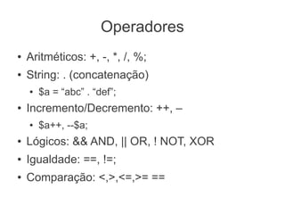 Operadores
●   Aritméticos: +, -, *, /, %;
●   String: . (concatenação)
    ●   $a = “abc” . “def”;
●   Incremento/Decremento: ++, –
    ●   $a++, --$a;
●   Lógicos: && AND, || OR, ! NOT, XOR
●   Igualdade: ==, !=;
●   Comparação: <,>,<=,>= ==
 