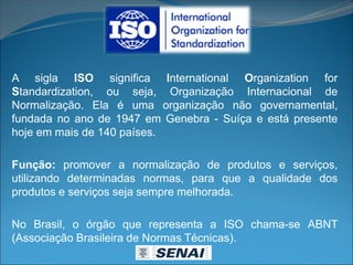 A sigla ISO significa International Organization for
Standardization, ou seja, Organização Internacional de
Normalização. Ela é uma organização não governamental,
fundada no ano de 1947 em Genebra - Suíça e está presente
hoje em mais de 140 países.
Função: promover a normalização de produtos e serviços,
utilizando determinadas normas, para que a qualidade dos
produtos e serviços seja sempre melhorada.
No Brasil, o órgão que representa a ISO chama-se ABNT
(Associação Brasileira de Normas Técnicas).
 