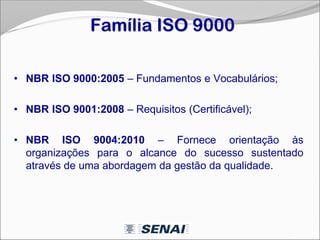 Família ISO 9000
• NBR ISO 9000:2005 – Fundamentos e Vocabulários;
• NBR ISO 9001:2008 – Requisitos (Certificável);
• NBR ISO 9004:2010 – Fornece orientação às
organizações para o alcance do sucesso sustentado
através de uma abordagem da gestão da qualidade.
 