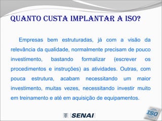 Empresas bem estruturadas, já com a visão da
relevância da qualidade, normalmente precisam de pouco
investimento, bastando formalizar (escrever os
procedimentos e instruções) as atividades. Outras, com
pouca estrutura, acabam necessitando um maior
investimento, muitas vezes, necessitando investir muito
em treinamento e até em aquisição de equipamentos.
Quanto custa implantar a ISO?
 