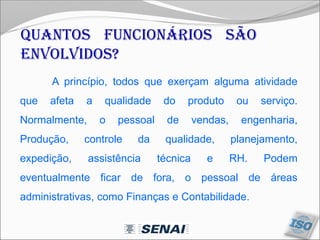 Quantos funcionários são
envolvidos?
A princípio, todos que exerçam alguma atividade
que afeta a qualidade do produto ou serviço.
Normalmente, o pessoal de vendas, engenharia,
Produção, controle da qualidade, planejamento,
expedição, assistência técnica e RH. Podem
eventualmente ficar de fora, o pessoal de áreas
administrativas, como Finanças e Contabilidade.
 