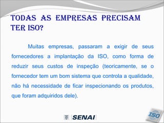 Todas as empresas precisam
ter ISO?
Muitas empresas, passaram a exigir de seus
fornecedores a implantação da ISO, como forma de
reduzir seus custos de inspeção (teoricamente, se o
fornecedor tem um bom sistema que controla a qualidade,
não há necessidade de ficar inspecionando os produtos,
que foram adquiridos dele).
 