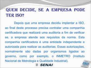 Depois que uma empresa decidiu implantar a ISO,
ao final deste processo precisa contratar uma companhia
certificadora que realizará uma auditoria a fim de verificar
se, a empresa atende aos requisitos da norma. Esta
companhia certificadora é uma entidade independente e
autorizada para realizar as auditorias. Essas autorizações,
normalmente são dadas por organismos ligados ao
governo, como por exemplo, o INMETRO (Instituto
Nacional de Metrologia e Qualidade Industrial).
Quem decide, se a empresa pode
ter ISO?
 