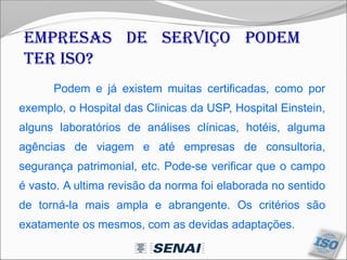 Podem e já existem muitas certificadas, como por
exemplo, o Hospital das Clinicas da USP, Hospital Einstein,
alguns laboratórios de análises clínicas, hotéis, alguma
agências de viagem e até empresas de consultoria,
segurança patrimonial, etc. Pode-se verificar que o campo
é vasto. A ultima revisão da norma foi elaborada no sentido
de torná-la mais ampla e abrangente. Os critérios são
exatamente os mesmos, com as devidas adaptações.
Empresas de serviço podem
ter ISO?
 