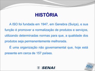 A ISO foi fundada em 1947, em Genebra (Suíça), e sua
função é promover a normalização de produtos e serviços,
utilizando determinadas normas para que, a qualidade dos
produtos seja permanentemente melhorada.
É uma organização não governamental que, hoje está
presente em cerca de 157 países.
HISTÓRIA
 