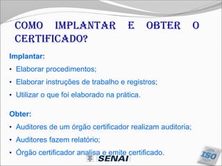 Como implantar e obter o
certificado?
Implantar:
• Elaborar procedimentos;
• Elaborar instruções de trabalho e registros;
• Utilizar o que foi elaborado na prática.
Obter:
• Auditores de um órgão certificador realizam auditoria;
• Auditores fazem relatório;
• Órgão certificador analisa e emite certificado.
 