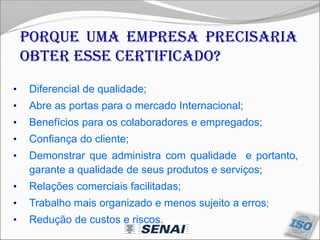 Porque uma empresa precisaria
obter esse certificado?
• Diferencial de qualidade;
• Abre as portas para o mercado Internacional;
• Benefícios para os colaboradores e empregados;
• Confiança do cliente;
• Demonstrar que administra com qualidade e portanto,
garante a qualidade de seus produtos e serviços;
• Relações comerciais facilitadas;
• Trabalho mais organizado e menos sujeito a erros;
• Redução de custos e riscos.
 