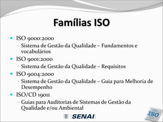 Famílias ISO
 ISO 9000:2000
 Sistema de Gestão da Qualidade – Fundamentos e
vocabulários
 ISO 9001:2000
 Sistema de Gestão da Qualidade – Requisitos
 ISO 9004:2000
 Sistema de Gestão da Qualidade – Guia para Melhoria de
Desempenho
 ISO/CD 19011
 Guias para Auditorias de Sistemas de Gestão da
Qualidade e/ou Ambiental
 
