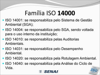 Família ISO 14000
 ISO 14001: se responsabiliza pelo Sistema de Gestão
Ambiental (SGA);
 ISO 14004: se responsabiliza pelo SGA, sendo voltada
para o uso interno da instituição;
 ISO 14010: se responsabiliza pelas Auditorias
Ambientais.
 ISO 14031: se responsabiliza pelo Desempenho
Ambiental.
 ISO 14020: se responsabiliza pela Rotulagem Ambiental.
 ISO 14040: se responsabiliza pela Análise do Ciclo de
Vida.
 