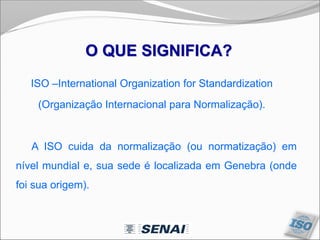 ISO –International Organization for Standardization
(Organização Internacional para Normalização).
A ISO cuida da normalização (ou normatização) em
nível mundial e, sua sede é localizada em Genebra (onde
foi sua origem).
O QUE SIGNIFICA?
 