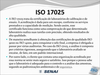 ISO 17025
 A ISO 17025 trata da certificação de laboratórios de calibração e de
ensaio. A acreditação é dada para um escopo, conforme os serviços
prestados e a capacidade de medição. Sendo assim, esse
certificado funciona como uma comprovação de que determinado
laboratório realiza suas tarefas com precisão, obtendoresultados de
alta qualidade.
 De maneira semelhante à obtenção das certificações de qualidade ISO
9000 ou ISO 14000, para conquistar o selo final, a empresa é obrigada a
passar por várias auditorias. No caso da ISO 17025, a análise é composta
por critérios rigorosos, assegurando que o laboratório avaliado se
encaixe, de fato, em um padrão internacional.
 Por outro lado, o cliente que contata uma organização acreditada por
essa norma se sente mais seguro e satisfeito. Isso porque a pessoa sabe
que o laboratório é adequado para o controle e a análise das amostras,
segundo as padronizações ambientais e de segurança.
 