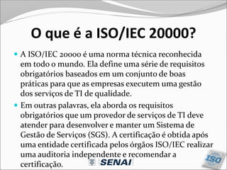 O que é a ISO/IEC 20000?
 A ISO/IEC 20000 é uma norma técnica reconhecida
em todo o mundo. Ela define uma série de requisitos
obrigatórios baseados em um conjunto de boas
práticas para que as empresas executem uma gestão
dos serviços de TI de qualidade.
 Em outras palavras, ela aborda os requisitos
obrigatórios que um provedor de serviços de TI deve
atender para desenvolver e manter um Sistema de
Gestão de Serviços (SGS). A certificação é obtida após
uma entidade certificada pelos órgãos ISO/IEC realizar
uma auditoria independente e recomendar a
certificação.
 