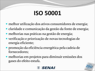 ISO 50001
 melhor utilização dos ativos consumidores de energia;
 claridade e comunicação da gestão da fonte de energia;
 melhorias nas práticas na gestão de energia;
 verificação e priorização de novas tecnologias de
energia eficiente;
 promoção da eficiência energética pela cadeia de
fornecedores;
 melhorias em projetos para diminuir emissões dos
gases do efeito estufa.
 