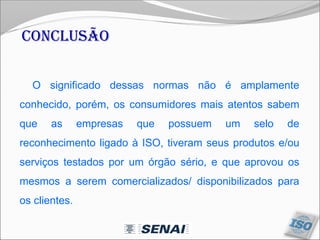 Conclusão
O significado dessas normas não é amplamente
conhecido, porém, os consumidores mais atentos sabem
que as empresas que possuem um selo de
reconhecimento ligado à ISO, tiveram seus produtos e/ou
serviços testados por um órgão sério, e que aprovou os
mesmos a serem comercializados/ disponibilizados para
os clientes.
 