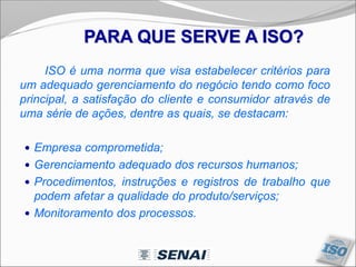 PARA QUE SERVE A ISO?
ISO é uma norma que visa estabelecer critérios para
um adequado gerenciamento do negócio tendo como foco
principal, a satisfação do cliente e consumidor através de
uma série de ações, dentre as quais, se destacam:
 Empresa comprometida;
 Gerenciamento adequado dos recursos humanos;
 Procedimentos, instruções e registros de trabalho que
podem afetar a qualidade do produto/serviços;
 Monitoramento dos processos.
 