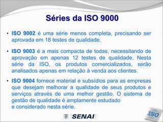 Séries da ISO 9000
• ISO 9002 é uma série menos completa, precisando ser
aprovada em 18 testes de qualidade.
• ISO 9003 é a mais compacta de todas, necessitando de
aprovação em apenas 12 testes de qualidade. Nesta
série da ISO, os produtos comercializados, serão
analisados apenas em relação à venda aos clientes.
• ISO 9004 fornece material e subsídios para as empresas
que desejam melhorar a qualidade de seus produtos e
serviços através de uma melhor gestão. O sistema de
gestão de qualidade é amplamente estudado
e considerado nesta série.
 