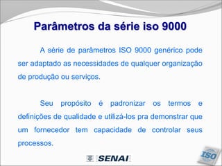 Parâmetros da série iso 9000
A série de parâmetros ISO 9000 genérico pode
ser adaptado as necessidades de qualquer organização
de produção ou serviços.
Seu propósito é padronizar os termos e
definições de qualidade e utilizá-los pra demonstrar que
um fornecedor tem capacidade de controlar seus
processos.
 