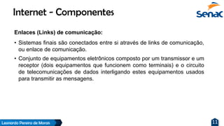 Leonardo Pereira de Morais 11
Enlaces (Links) de comunicação:
• Sistemas finais são conectados entre si através de links de comunicação,
ou enlace de comunicação.
• Conjunto de equipamentos eletrônicos composto por um transmissor e um
receptor (dois equipamentos que funcionem como terminais) e o circuito
de telecomunicações de dados interligando estes equipamentos usados
para transmitir as mensagens.
Internet - Componentes
 