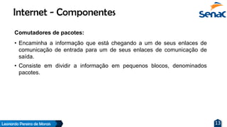 Leonardo Pereira de Morais 13
Comutadores de pacotes:
• Encaminha a informação que está chegando a um de seus enlaces de
comunicação de entrada para um de seus enlaces de comunicação de
saída.
• Consiste em dividir a informação em pequenos blocos, denominados
pacotes.
Internet - Componentes
 