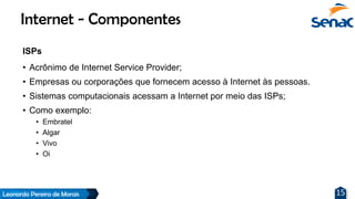 Leonardo Pereira de Morais 15
ISPs
• Acrônimo de Internet Service Provider;
• Empresas ou corporações que fornecem acesso à Internet às pessoas.
• Sistemas computacionais acessam a Internet por meio das ISPs;
• Como exemplo:
• Embratel
• Algar
• Vivo
• Oi
Internet - Componentes
 