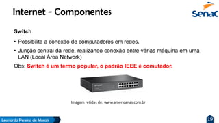 Leonardo Pereira de Morais 19
Switch
• Possibilita a conexão de computadores em redes.
• Junção central da rede, realizando conexão entre várias máquina em uma
LAN (Local Área Network)
Obs: Switch é um termo popular, o padrão IEEE é comutador.
Internet - Componentes
Imagem retidas de: www.americanas.com.br
 