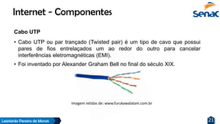 Leonardo Pereira de Morais 21
Cabo UTP
• Cabo UTP ou par trançado (Twisted pair) é um tipo de cavo que possui
pares de fios entrelaçados um ao redor do outro para cancelar
interferências eletromagnéticas (EMI).
• Foi inventado por Alexander Graham Bell no final do século XIX.
Internet - Componentes
Imagem retidas de: www.furukawalatam.com.br
 