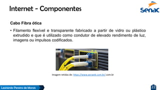 Leonardo Pereira de Morais 22
Cabo Fibra ótica
• Filamento flexível e transparente fabricado a partir de vidro ou plástico
extrudido e que é utilizado como condutor de elevado rendimento de luz,
imagens ou impulsos codificados.
Internet - Componentes
Imagem retidas de: https://www.aecweb.com.br/.com.br
 
