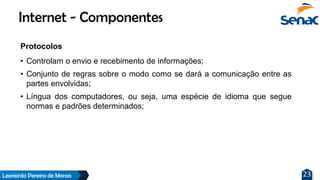 Leonardo Pereira de Morais 23
Protocolos
• Controlam o envio e recebimento de informações;
• Conjunto de regras sobre o modo como se dará a comunicação entre as
partes envolvidas;
• Língua dos computadores, ou seja, uma espécie de idioma que segue
normas e padrões determinados;
Internet - Componentes
 