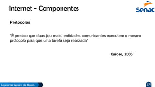 Leonardo Pereira de Morais 24
Protocolos
“É preciso que duas (ou mais) entidades comunicantes executem o mesmo
protocolo para que uma tarefa seja realizada”
Internet - Componentes
Kurose, 2006
 