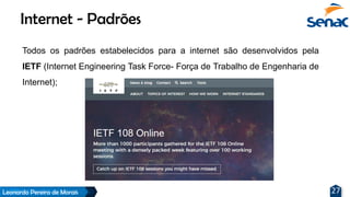 Leonardo Pereira de Morais 27
Todos os padrões estabelecidos para a internet são desenvolvidos pela
IETF (Internet Engineering Task Force- Força de Trabalho de Engenharia de
Internet);
Internet - Padrões
 