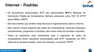 Leonardo Pereira de Morais 28
• Os documentos padronizados IETF são denominados RFC´s (Request for
Comments- Pedido de Comentários)- Definem protocolos como TCP, IP, HTTP
(para WEB) e SMTP.
• São documentos que contém notas técnicas e organizacionais sobre a Internet.
• Eles cobrem muitos aspectos das redes de computadores, incluindo protocolos,
procedimentos, programas e conceitos, bem como notas de reuniões e opiniões.
• Todos os protocolos mais importantes para o segmento de redes de
computadores foram discutidos (comentados) pela IETF, receberam um RFC
antes de se tornarem padrão, como por exemplo, o conjunto TCP/IP
Internet - Padrões
 