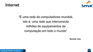 Leonardo Pereira de Morais 4
“É uma rede de computadores mundial,
isto é, uma rede que interconecta
milhões de equipamentos de
computação em todo o mundo”
Internet
Kurose, 2006
 