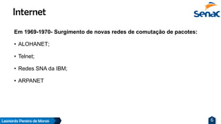 Leonardo Pereira de Morais 6
Em 1969-1970- Surgimento de novas redes de comutação de pacotes:
• ALOHANET;
• Telnet;
• Redes SNA da IBM;
• ARPANET
Internet
 