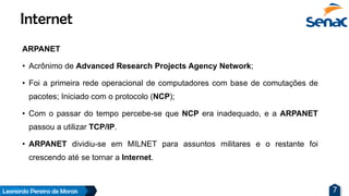 Leonardo Pereira de Morais 7
ARPANET
• Acrônimo de Advanced Research Projects Agency Network;
• Foi a primeira rede operacional de computadores com base de comutações de
pacotes; Iniciado com o protocolo (NCP);
• Com o passar do tempo percebe-se que NCP era inadequado, e a ARPANET
passou a utilizar TCP/IP.
• ARPANET dividiu-se em MILNET para assuntos militares e o restante foi
crescendo até se tornar a Internet.
Internet
 
