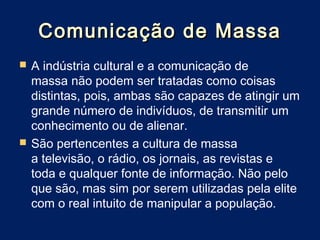 Comunicação de Massa
   A indústria cultural e a comunicação de
    massa não podem ser tratadas como coisas
    distintas, pois, ambas são capazes de atingir um
    grande número de indivíduos, de transmitir um
    conhecimento ou de alienar.
   São pertencentes a cultura de massa
    a televisão, o rádio, os jornais, as revistas e
    toda e qualquer fonte de informação. Não pelo
    que são, mas sim por serem utilizadas pela elite
    com o real intuito de manipular a população.
 
