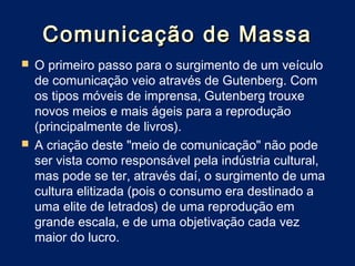 Comunicação de Massa
 O primeiro passo para o surgimento de um veículo
  de comunicação veio através de Gutenberg. Com
  os tipos móveis de imprensa, Gutenberg trouxe
  novos meios e mais ágeis para a reprodução
  (principalmente de livros).
 A criação deste "meio de comunicação" não pode
  ser vista como responsável pela indústria cultural,
  mas pode se ter, através daí, o surgimento de uma
  cultura elitizada (pois o consumo era destinado a
  uma elite de letrados) de uma reprodução em
  grande escala, e de uma objetivação cada vez
  maior do lucro.
 