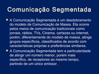 Comunicação Segmentada
 A Comunicação Segmentada é um desdobramento
  do modelo de Comunicação de Massa. Ela ocorre
  pelos meios de comunicação tradicionais como
  jornais, rádios, TVs, Cinema, cartazes ou internet,
  porém, diferentemente do modelo de massa, atinge
  grupos específicos, classificados de acordo com
  características próprias e preferências similares.
 A Comunicação Segmentada tem a particularidade
  de atingir um número menor, porém mais
  específico, de receptores ao mesmo tempo,
  partindo de um único emissor.
 