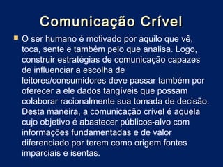 Comunicação Crível
   O ser humano é motivado por aquilo que vê,
    toca, sente e também pelo que analisa. Logo,
    construir estratégias de comunicação capazes
    de influenciar a escolha de
    leitores/consumidores deve passar também por
    oferecer a ele dados tangíveis que possam
    colaborar racionalmente sua tomada de decisão.
    Desta maneira, a comunicação crível é aquela
    cujo objetivo é abastecer públicos-alvo com
    informações fundamentadas e de valor
    diferenciado por terem como origem fontes
    imparciais e isentas.
 