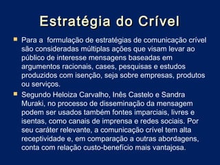 Estratégia do Crível
   Para a  formulação de estratégias de comunicação crível
    são consideradas múltiplas ações que visam levar ao
    público de interesse mensagens baseadas em
    argumentos racionais, cases, pesquisas e estudos
    produzidos com isenção, seja sobre empresas, produtos
    ou serviços.
   Segundo Heloiza Carvalho, Inês Castelo e Sandra
    Muraki, no processo de disseminação da mensagem
    podem ser usados também fontes imparciais, livres e
    isentas, como canais de imprensa e redes sociais. Por
    seu caráter relevante, a comunicação crível tem alta
    receptividade e, em comparação a outras abordagens,
    conta com relação custo-benefício mais vantajosa.
 