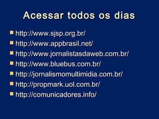 Acessar todos os dias
 http://www.sjsp.org.br/
 http://www.appbrasil.net/
 http://www.jornalistasdaweb.com.br/
 http://www.bluebus.com.br/
 http://jornalismomultimidia.com.br/
 http://propmark.uol.com.br/
 http://comunicadores.info/
 