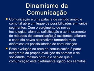 Dinamismo da
            Comunicação
 Comunicação é uma palavra de sentido amplo e
  como tal abre um leque de possibilidades em vários
  segmentos. Com o surgimento de novas
  tecnologias, além da sofisticação e aprimoramento
  de métodos de comunicação já existentes, afloram
  a cada dia novas alternativas tornando mais
  dinâmicas as possibilidades de comunicação.
 Essa evolução na área de comunicação é parte
  integrante da própria evolução do homem e da
  sociedade, mesmo porque é sabido que a
  comunicação está diretamente ligado aos sentidos.
 