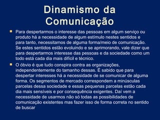 Dinamismo da
                Comunicação
 Para despertarmos o interesse das pessoas em algum serviço ou
  produto há a necessidade de algum estímulo nestes sentidos e
  para tanto, necessitamos de alguma forma/meio de comunicação.
  Se estes sentidos estão evoluindo e se aprimorando, vale dizer que
  para despertarmos interesse das pessoas e da sociedade como um
  todo está cada dia mais difícil e técnico.
 O óbvio é que tudo conspira contra as organizações,
  independentemente do tamanho dessas. É sabido que para
  despertar interesses há a necessidade de se comunicar de alguma
  forma. Os segmentos de mercado correspondem a minúsculas
  parcelas dessa sociedade e essas pequenas parcelas estão cada
  dia mais sensíveis e por consequência exigentes. Daí vem a
  necessidade de usarmos não só todas as possibilidades de
  comunicação existentes mas fazer isso de forma correta no sentido
  de buscar
 