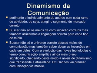 Dinamismo da
               Comunicação
   pertinente e individualmente de acordo com cada ramo
    de atividade, ou seja, atingir o segmento de mercado
    correto.
   Buscar não só os meios de comunicação corretos mas
    também utilizarmos a linguagem correta para cada tipo
    de mídia.
   Buscar não só o universo correto desses meios de
    comunicação mas também saber dosar as inserções em
    cada um deles. Com a evolução das novas tecnologias o
    termo comunicação amplifica ainda mais o seu
    significado, chegando deste modo a níveis de dinamismo
    que transcende a atualidade. Ex: Cannes vai premiar
    comunicação via mobile.
 