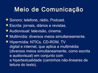Meio de Comunicação
   Sonoro: telefone, rádio, Podcast.
   Escrita: jornais, diários e revistas.
   Audiovisual: televisão, cinema.
   Multimídia: diversos meios simultaneamente.
   Hipermídia: NTICs, CD-ROM, TV
    digital e internet, que aplica a multimédia
    (diversos meios simultaneamente, como escrita
    e audiovisual) em conjunto com
    a hipertextualidade (caminhos não-lineares de
    leitura do texto).
 