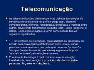 Telecomunicação
   As telecomunicações dizem respeito às distintas tecnologias de
    comunicação à distância (do prefixo grego tele-, distante),
    como telegrafia, telefonia, radiodifusão, teledifusão e internet, entre
    outras, envolvendo transmissão de áudio (som), vídeo (imagens) e
    dados. Em telecomunicação, o termo comunicação tem os
    seguintes significados:

 1. Transferência de informação, entre usuários ou processos, de
  acordo com convenções estabelecidas entre uma ou várias
  pessoas ou máquinas em que cada qual pode ser "emissor" e
  "receptor" respectivamente, processo que geralmente pode
  "retroalimentar-se" pela relação entre eles.
 2. A área da tecnologia à qual concerne a representação,
  transferência, interpretação e processo de dados entre
  pessoas, lugares e máquinas.
 