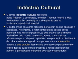Indústria Cultural
 O termo indústria cultural  foi criado
  pelos filósofos, e sociólogos, alemães Theodor Adorno e Max
  Horkheimer, a fim de designar a situação da arte na
  sociedade capitalista industrial.
 O poder crítico das obras artísticas derivariam de sua oposição à
  sociedade. No entanto, o valor contestatório dessas obras
  poderiam não mais ser possível, já que provou ser facilmente
  assimilável pelo mundo comercial. Adorno e Horkheimer
  afirmavam que a máquina capitalista de reprodução e distribuição
  da cultura estaria apagando aos poucos tanto a arte erudita
   quanto a arte popular. Isso estaria acontecendo porque o valor
  crítico dessas duas formas artísticas é neutralizado por não
  permitir a participação intelectual dos seus espectadores.
 