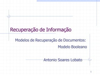 1
Recuperação de Informação
	
  
	
  
	
  
	
  Modelos de Recuperação de Documentos:
	
  
	
   	
   	
  Modelo Booleano
	
  
	
  
	
  
	
  
	
  
	
  
	
   	
  Antonio Soares Lobato
 
