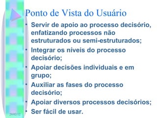Ponto de Vista do Usuário Servir de apoio ao processo decisório, enfatizando processos não estruturados ou semi-estruturados; Integrar os níveis do processo decisório; Apoiar decisões individuais e em grupo; Auxiliar as fases do processo decisório; Apoiar diversos processos decisórios; Ser fácil de usar. 