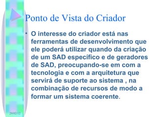 Ponto de Vista do Criador O interesse do criador está nas ferramentas de desenvolvimento que ele poderá utilizar quando da criação de um SAD específico e de geradores de SAD, preocupando-se em com a tecnologia e com a arquitetura que servirá de suporte ao sistema , na combinação de recursos de modo a formar um sistema coerente . 